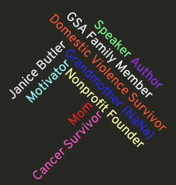 A black box with the words: Janice Butler, GSA family member, Mom Grandmother (Nana), Domestic Violence Survivor, Cancer Survivor, Motivator, Speaker, Nonprofit Founder and Author. 